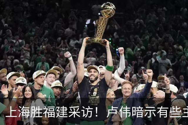 上海胜福建采访！卢伟暗示有些主力防守不好，王哲林现场处理伤势