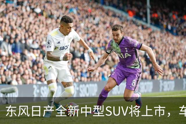 东风日产全新中型SUV将上市，车宽近2米，起售价有望进入15万内？