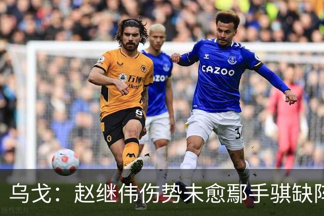 乌戈：赵继伟伤势未愈鄢手骐缺阵 我要调控队员情绪