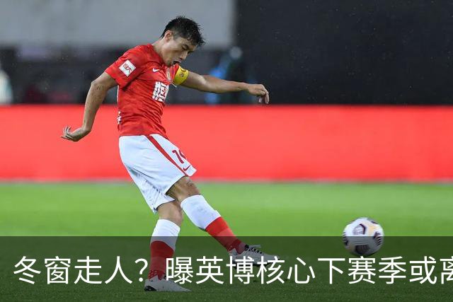 冬窗走人？曝英博核心下赛季或离队，合同仅剩半年，离队原因曝光
