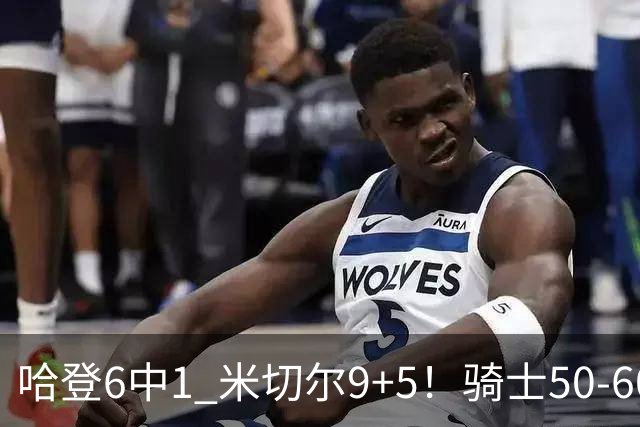 哈登6中1 米切尔9+5！骑士50-60森林狼：数据暴露致命罪人！