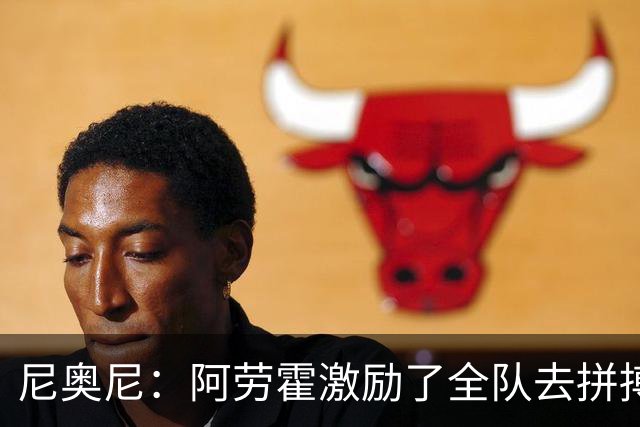 尼奥尼：阿劳霍激励了全队去拼搏；我会珍惜上场的每一分钟