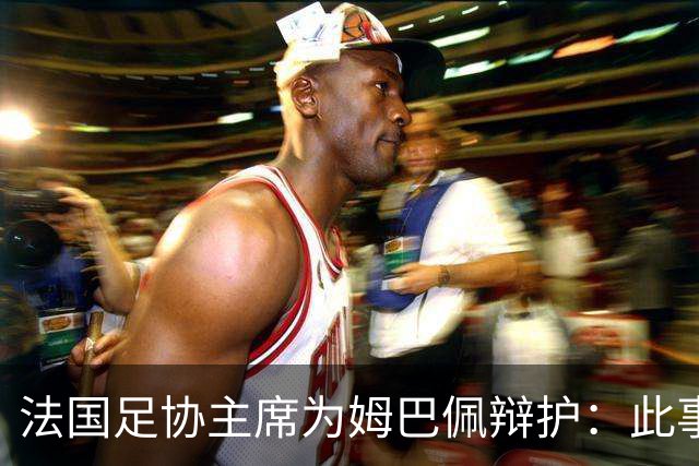 法国足协主席为姆巴佩辩护：此事应到此为止；姆巴佩已公开致歉，各方应放过他，毕竟那番话并非他本意