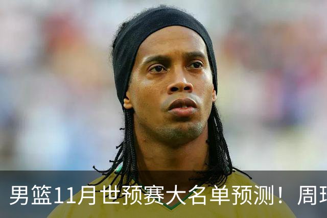 男篮11月世预赛大名单预测！周琦回归成定局，上海男篮或成大赢家，赵睿恐难取代廖三宁