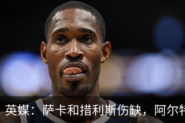 英媒：萨卡和措利斯伤缺，阿尔特塔在边路的选择将非常有限