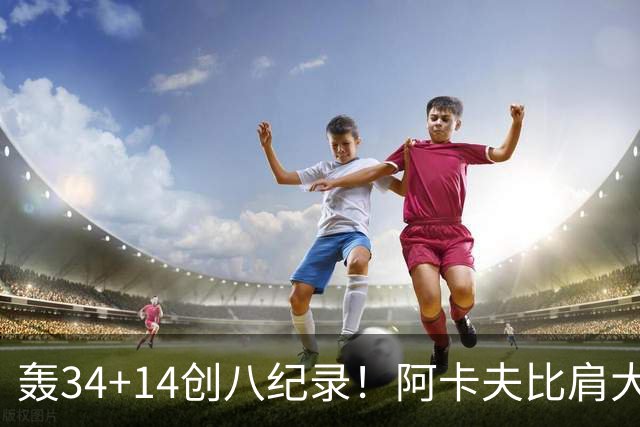 轰34+14创八纪录！阿卡夫比肩大O詹皇 美记：体内蕴藏全明星潜质