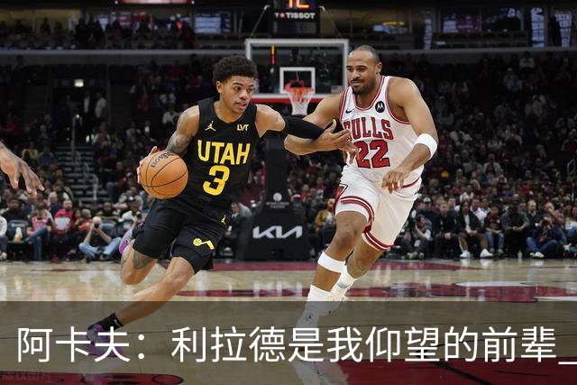 阿卡夫：利拉德是我仰望的前辈 能和他聊天沟通的感觉很棒