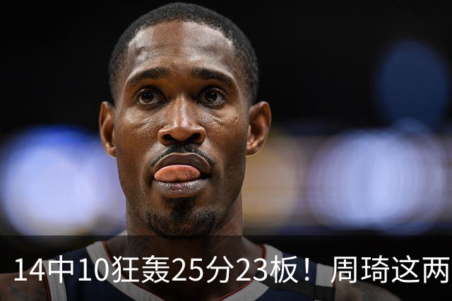 14中10狂轰25分23板！周琦这两战杀红眼：郭士强该让他回国家队了？