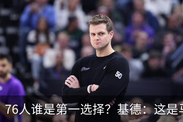 76人谁是第一选择？基德：这是马克西的球队 76人的上限取决于他