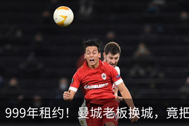 999年租约！曼城老板换城，竟把英国首相拖进一场审查大旋涡？